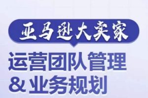 亚马逊大卖家-运营团队管理&业务规划，为你揭秘如何打造超强实力的运营团队