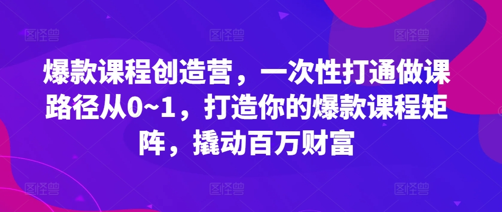 爆款课程创造营，​一次性打通做课路径从0~1，打造你的爆款课程矩阵，撬动百万财富